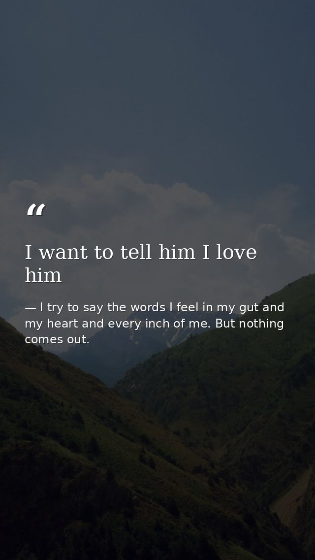 I want to tell him I love him — I try to say the words I feel in my gut and my heart and every inch of me. But nothing comes out.
