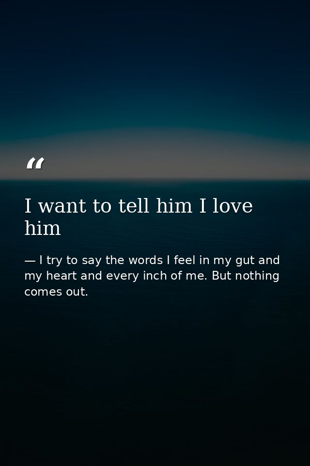 I want to tell him I love him — I try to say the words I feel in my gut and my heart and every inch of me. But nothing comes out.