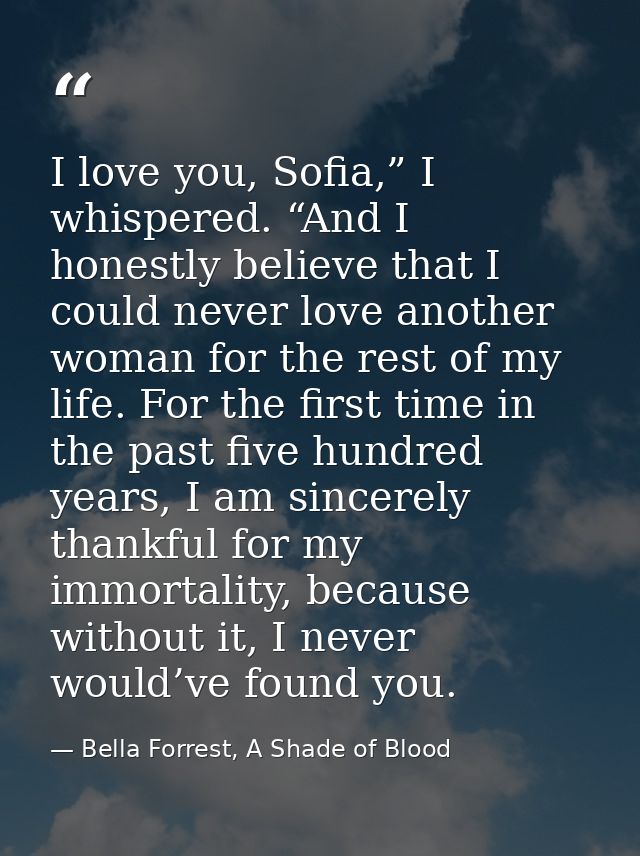 I love you, Sofia,” I whispered. “And I honestly believe that I could never love another woman for the rest of my life.  — Bella Forrest, A Shade of Blood