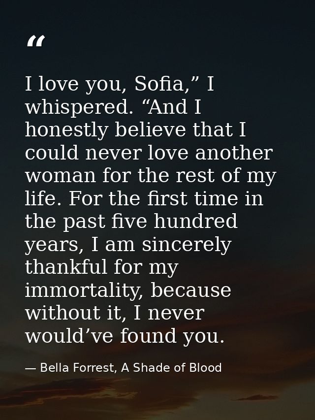 I love you, Sofia,” I whispered. “And I honestly believe that I could never love another woman for the rest of my life.  — Bella Forrest, A Shade of Blood