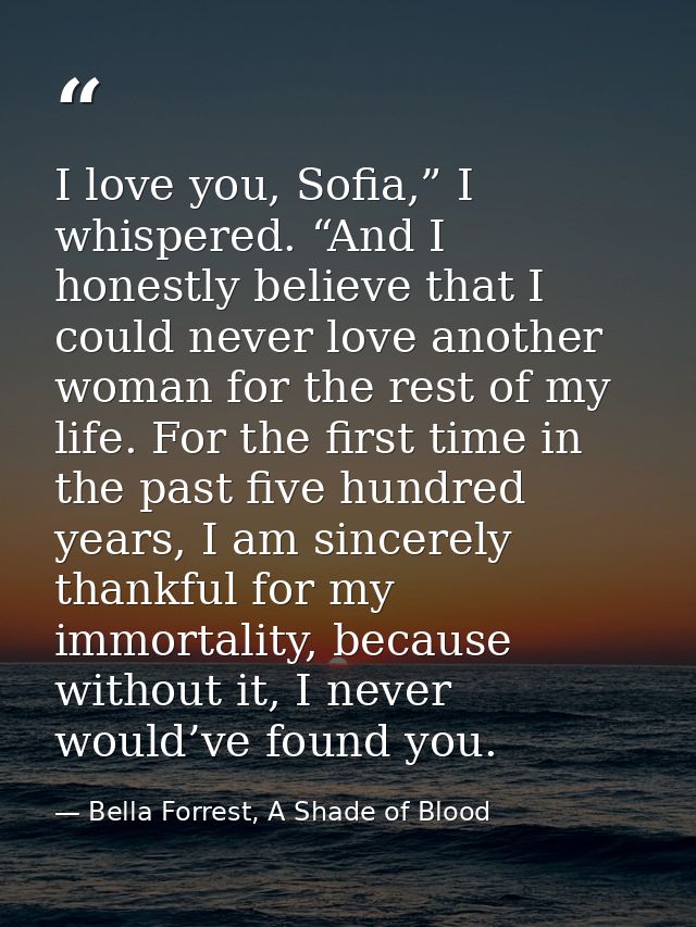 I love you, Sofia,” I whispered. “And I honestly believe that I could never love another woman for the rest of my life.  — Bella Forrest, A Shade of Blood