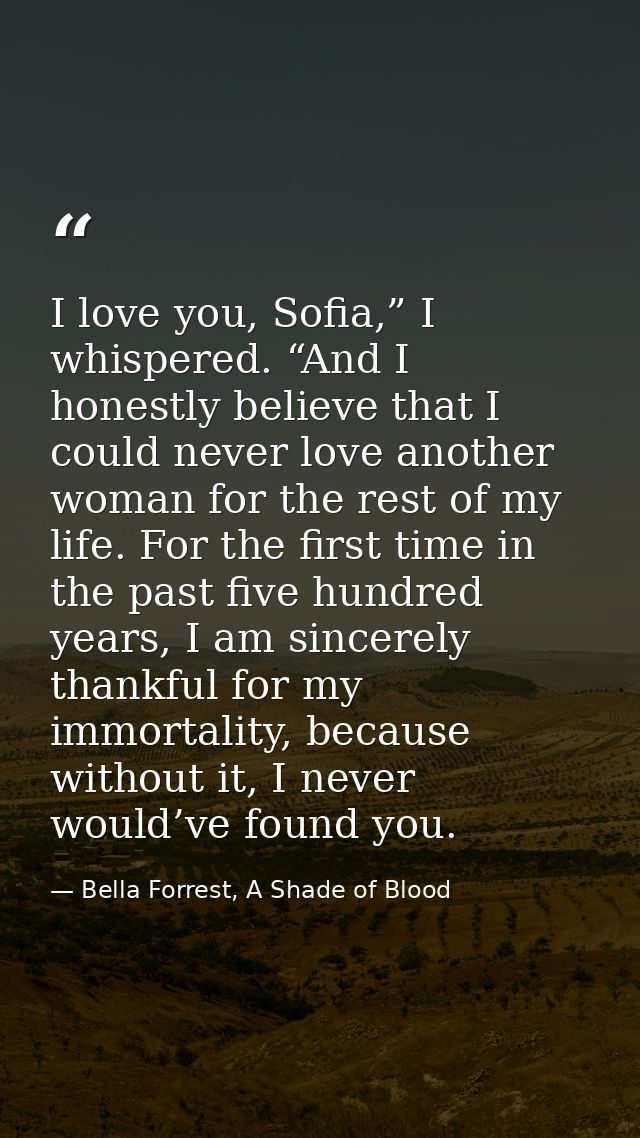 I love you, Sofia,” I whispered. “And I honestly believe that I could never love another woman for the rest of my life.  — Bella Forrest, A Shade of Blood