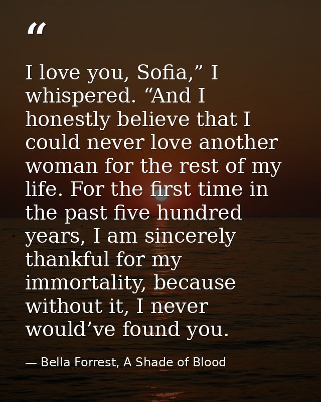I love you, Sofia,” I whispered. “And I honestly believe that I could never love another woman for the rest of my life.  — Bella Forrest, A Shade of Blood