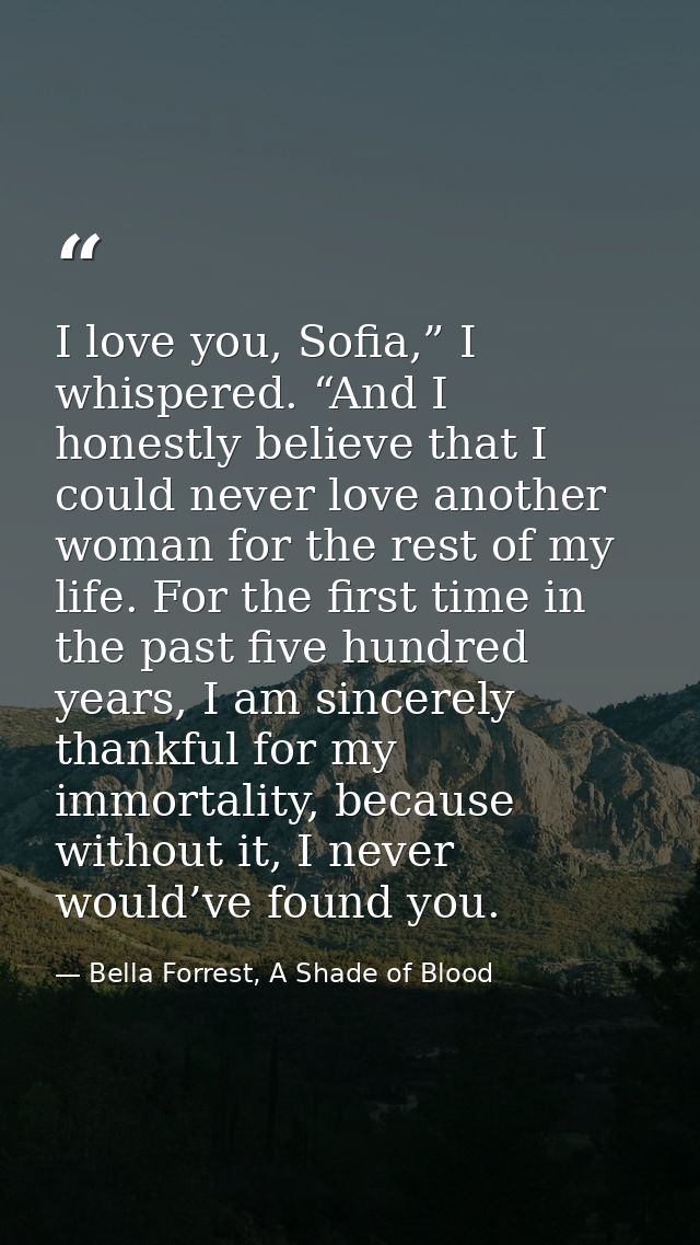 I love you, Sofia,” I whispered. “And I honestly believe that I could never love another woman for the rest of my life.  — Bella Forrest, A Shade of Blood