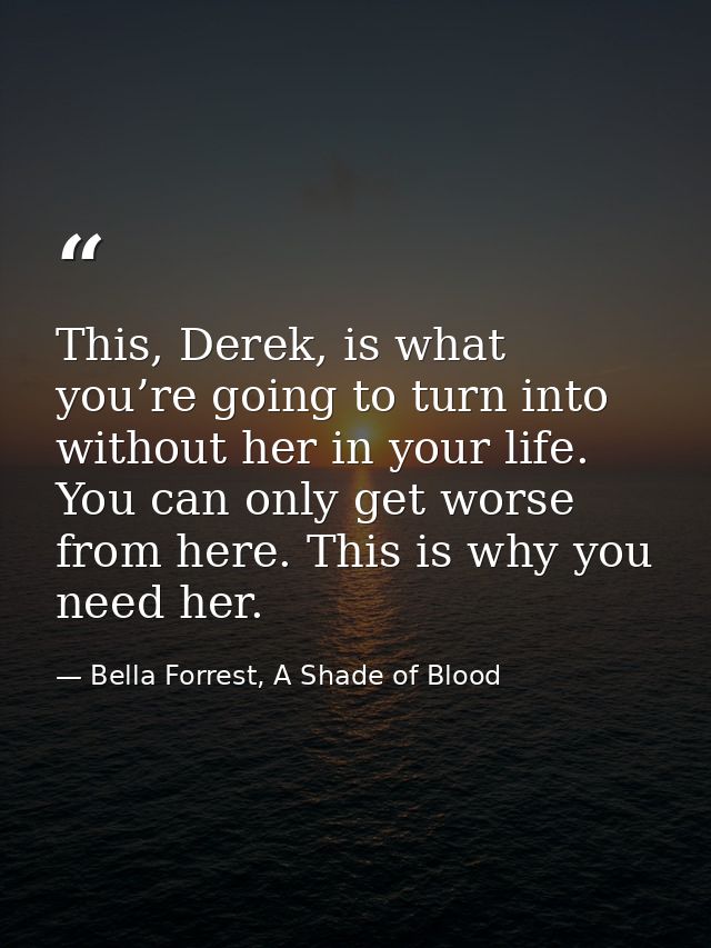 This, Derek, is what you’re going to turn into without her in your life. You can only get worse from here. This is why y — Bella Forrest, A Shade of Blood