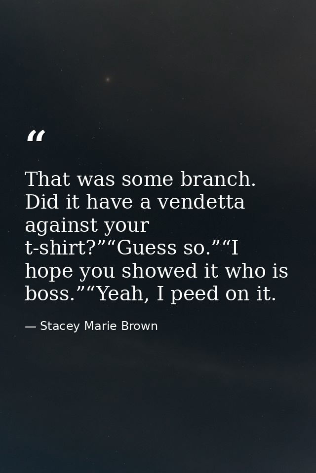 That was some branch. Did it have a vendetta against your t-shirt?”“Guess so.”“I hope you showed it who is boss.”“Yeah,  — Stacey Marie Brown