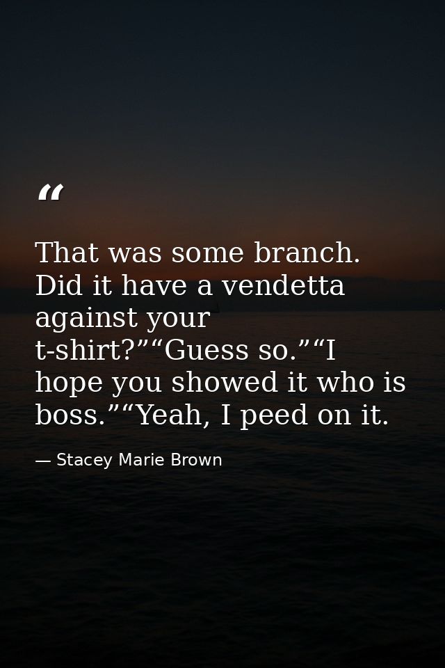 That was some branch. Did it have a vendetta against your t-shirt?”“Guess so.”“I hope you showed it who is boss.”“Yeah,  — Stacey Marie Brown