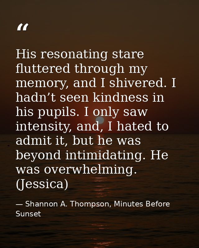 His resonating stare fluttered through my memory, and I shivered. I hadn’t seen kindness in his pupils. I only saw inten — Shannon A. Thompson, Minutes Before Sunset