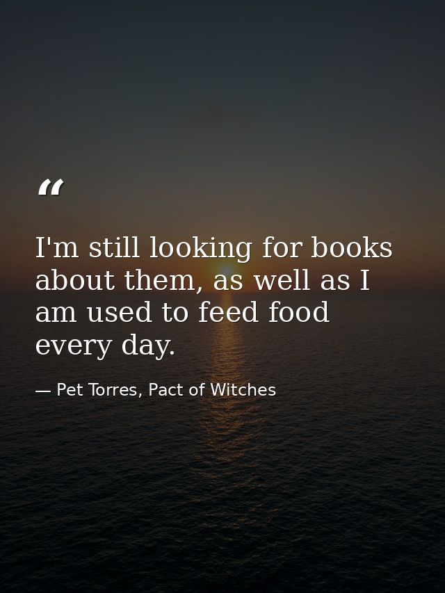 I'm still looking for books about them, as well as I am used to feed food every day. — Pet Torres, Pact of Witches