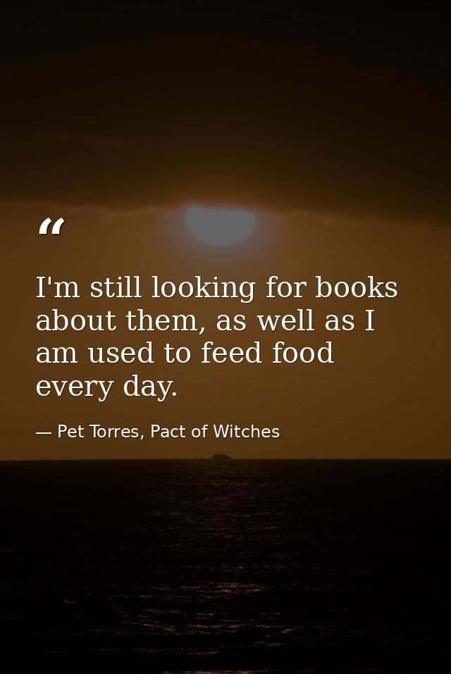 I'm still looking for books about them, as well as I am used to feed food every day. — Pet Torres, Pact of Witches