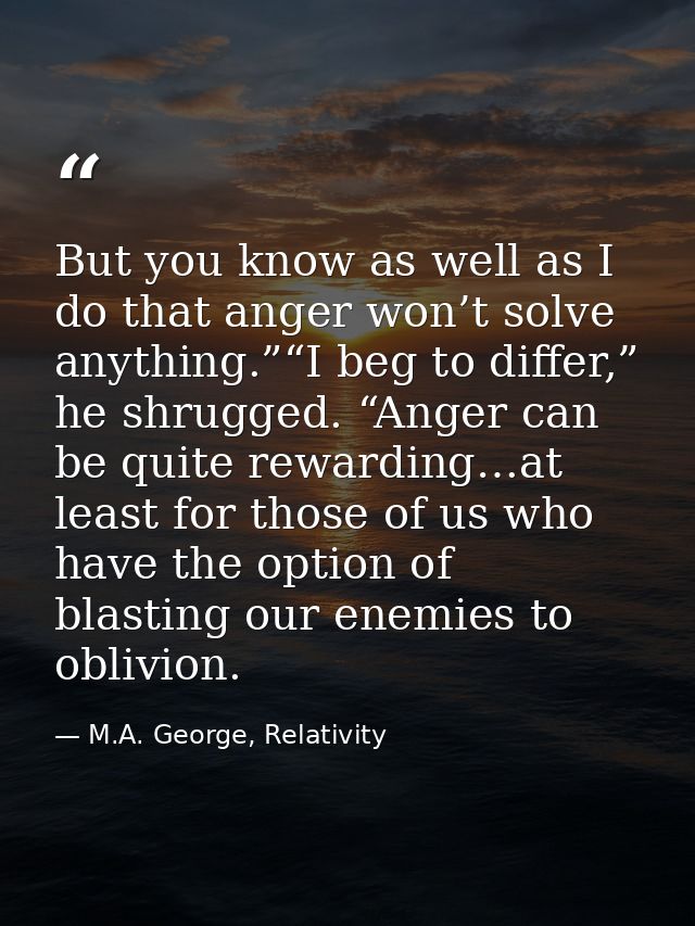 But you know as well as I do that anger won’t solve anything.”“I beg to differ,” he shrugged. “Anger can be quite reward — M.A. George, Relativity