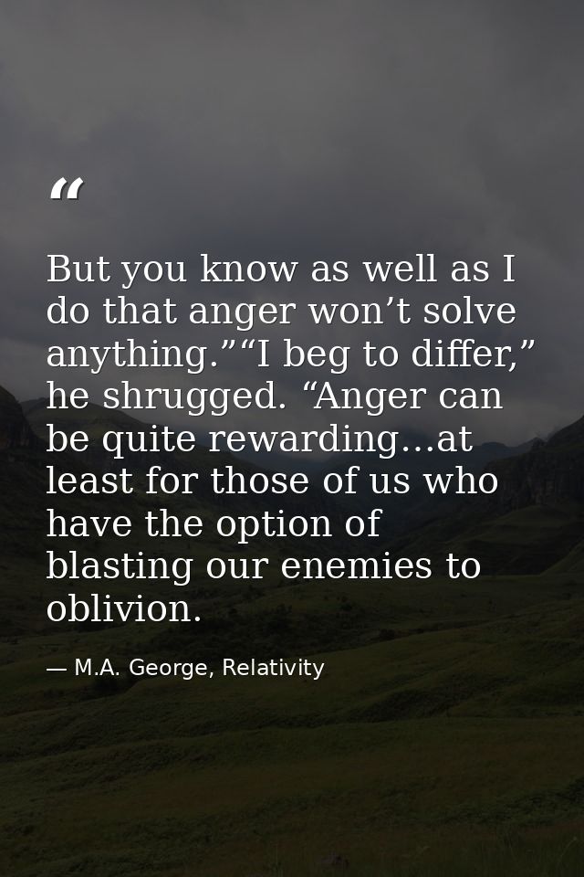 But you know as well as I do that anger won’t solve anything.”“I beg to differ,” he shrugged. “Anger can be quite reward — M.A. George, Relativity
