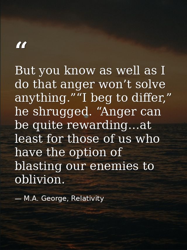 But you know as well as I do that anger won’t solve anything.”“I beg to differ,” he shrugged. “Anger can be quite reward — M.A. George, Relativity