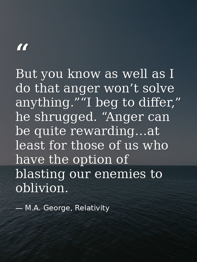 But you know as well as I do that anger won’t solve anything.”“I beg to differ,” he shrugged. “Anger can be quite reward — M.A. George, Relativity