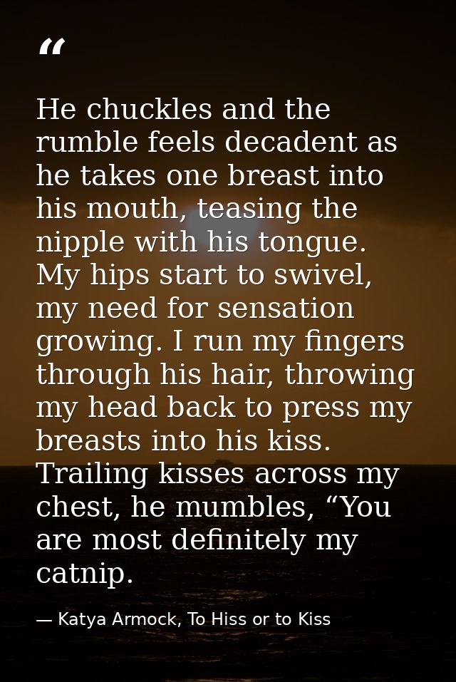 He chuckles and the rumble feels decadent as he takes one breast into his mouth, teasing the nipple with his tongue. My  — Katya Armock, To Hiss or to Kiss