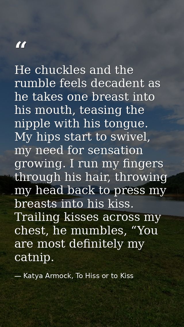 He chuckles and the rumble feels decadent as he takes one breast into his mouth, teasing the nipple with his tongue. My  — Katya Armock, To Hiss or to Kiss