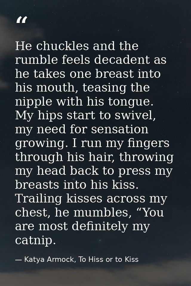 He chuckles and the rumble feels decadent as he takes one breast into his mouth, teasing the nipple with his tongue. My  — Katya Armock, To Hiss or to Kiss