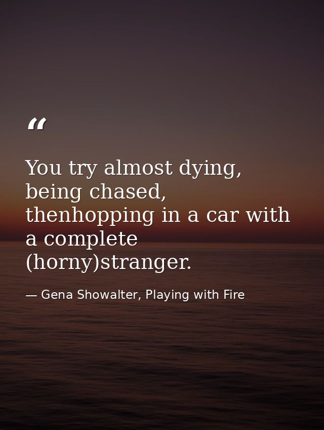 You try almost dying, being chased, thenhopping in a car with a complete (horny)stranger. — Gena Showalter, Playing with Fire