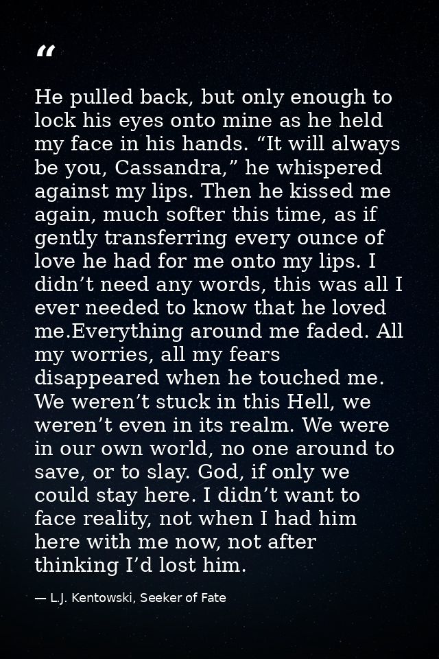 He pulled back, but only enough to lock his eyes onto mine as he held my face in his hands. “It will always be you, Cass — L.J. Kentowski, Seeker of Fate