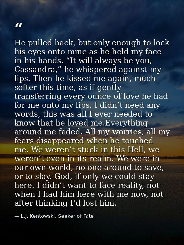 He pulled back, but only enough to lock his eyes onto mine as he held my face in his hands. “It will always be you, Cass — L.J. Kentowski, Seeker of Fate