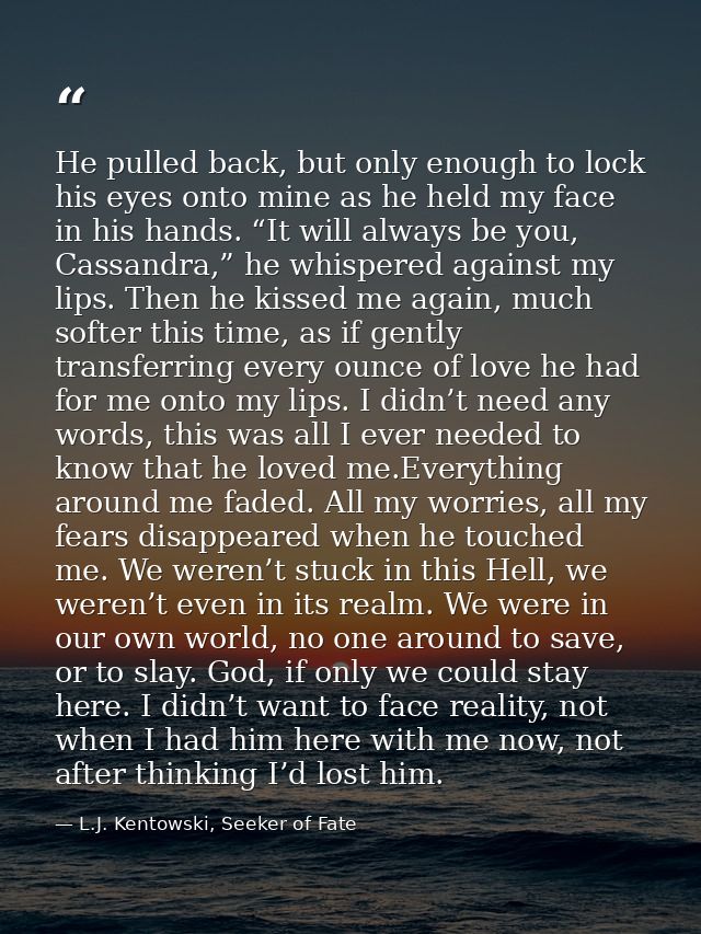 He pulled back, but only enough to lock his eyes onto mine as he held my face in his hands. “It will always be you, Cass — L.J. Kentowski, Seeker of Fate