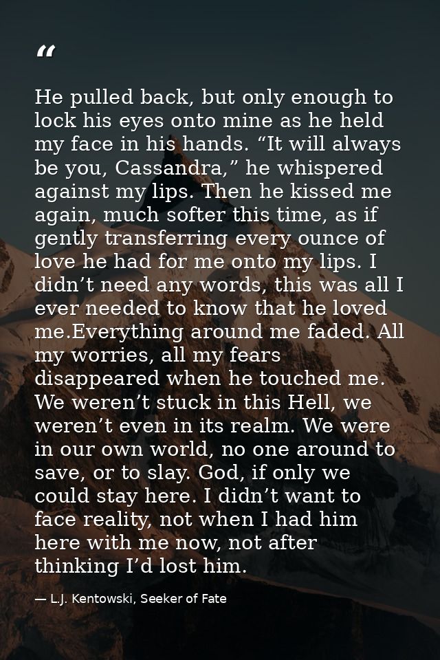 He pulled back, but only enough to lock his eyes onto mine as he held my face in his hands. “It will always be you, Cass — L.J. Kentowski, Seeker of Fate
