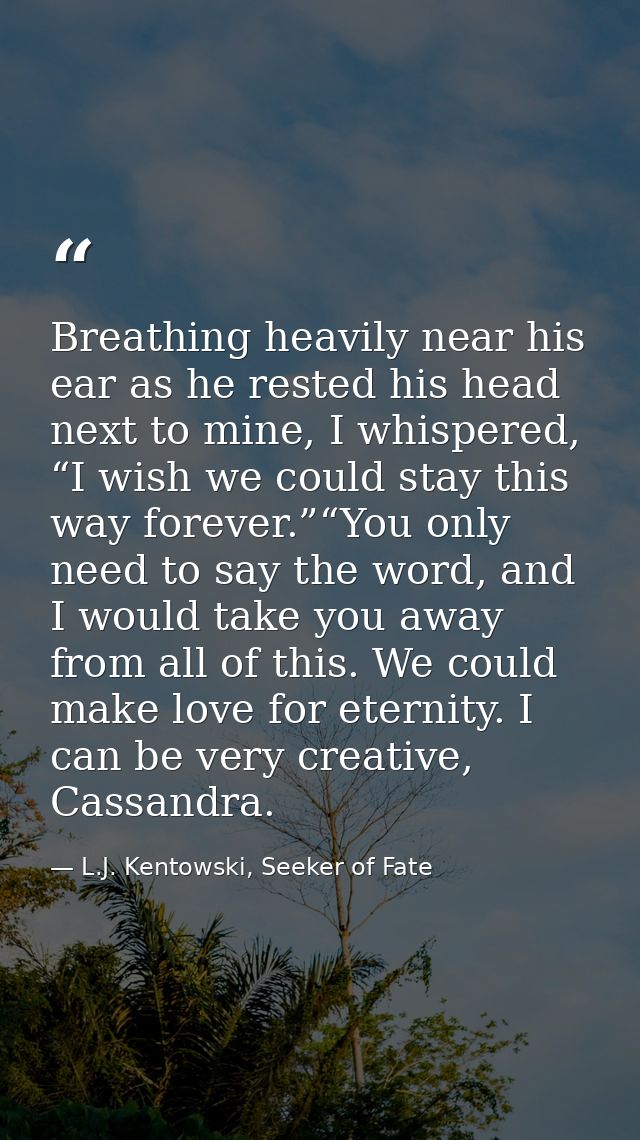 Breathing heavily near his ear as he rested his head next to mine, I whispered, “I wish we could stay this way forever.” — L.J. Kentowski, Seeker of Fate