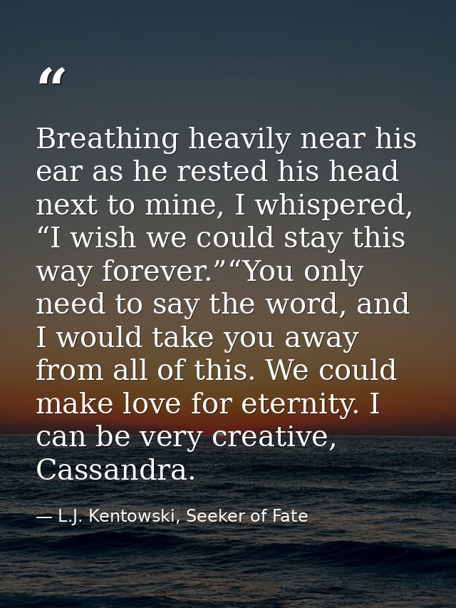 Breathing heavily near his ear as he rested his head next to mine, I whispered, “I wish we could stay this way forever.” — L.J. Kentowski, Seeker of Fate