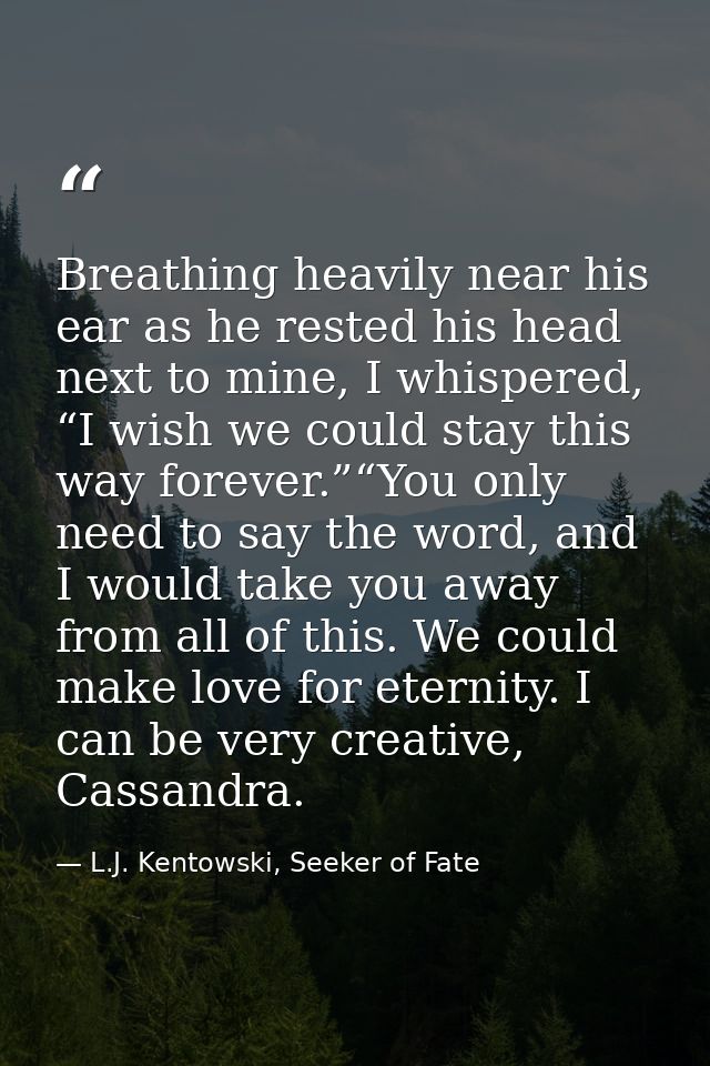 Breathing heavily near his ear as he rested his head next to mine, I whispered, “I wish we could stay this way forever.” — L.J. Kentowski, Seeker of Fate
