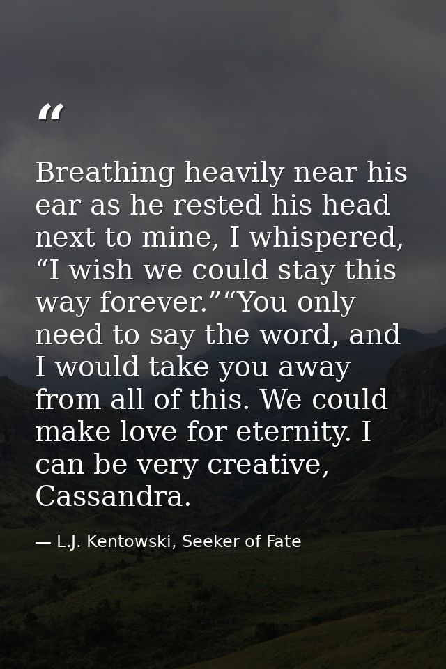 Breathing heavily near his ear as he rested his head next to mine, I whispered, “I wish we could stay this way forever.” — L.J. Kentowski, Seeker of Fate