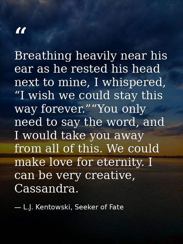 Breathing heavily near his ear as he rested his head next to mine, I whispered, “I wish we could stay this way forever.” — L.J. Kentowski, Seeker of Fate