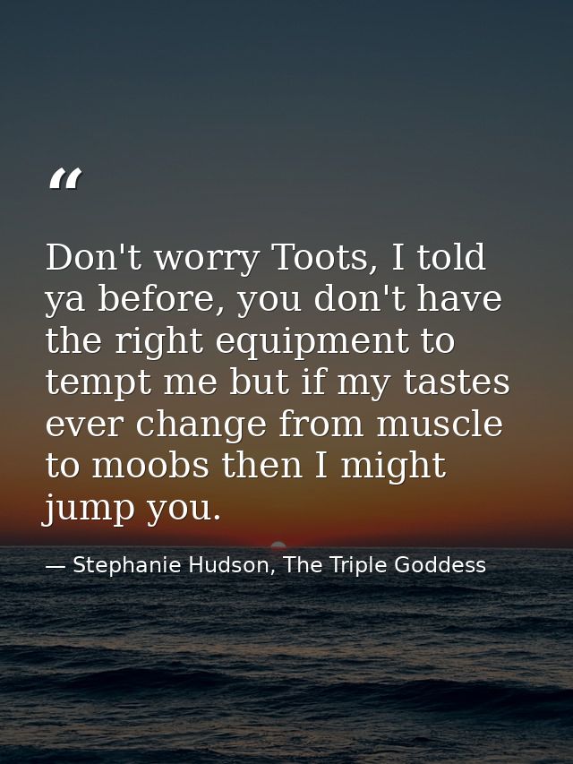 Don't worry Toots, I told ya before, you don't have the right equipment to tempt me but if my tastes ever change from mu — Stephanie Hudson, The Triple Goddess
