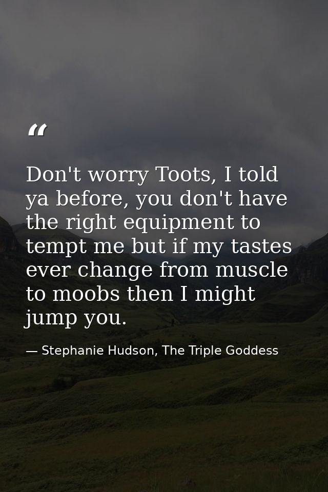 Don't worry Toots, I told ya before, you don't have the right equipment to tempt me but if my tastes ever change from mu — Stephanie Hudson, The Triple Goddess