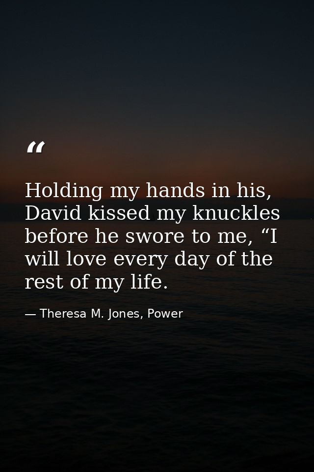 Holding my hands in his, David kissed my knuckles before he swore to me, “I will love every day of the rest of my life. — Theresa M. Jones, Power
