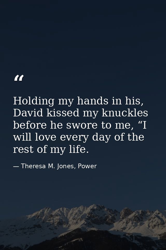 Holding my hands in his, David kissed my knuckles before he swore to me, “I will love every day of the rest of my life. — Theresa M. Jones, Power