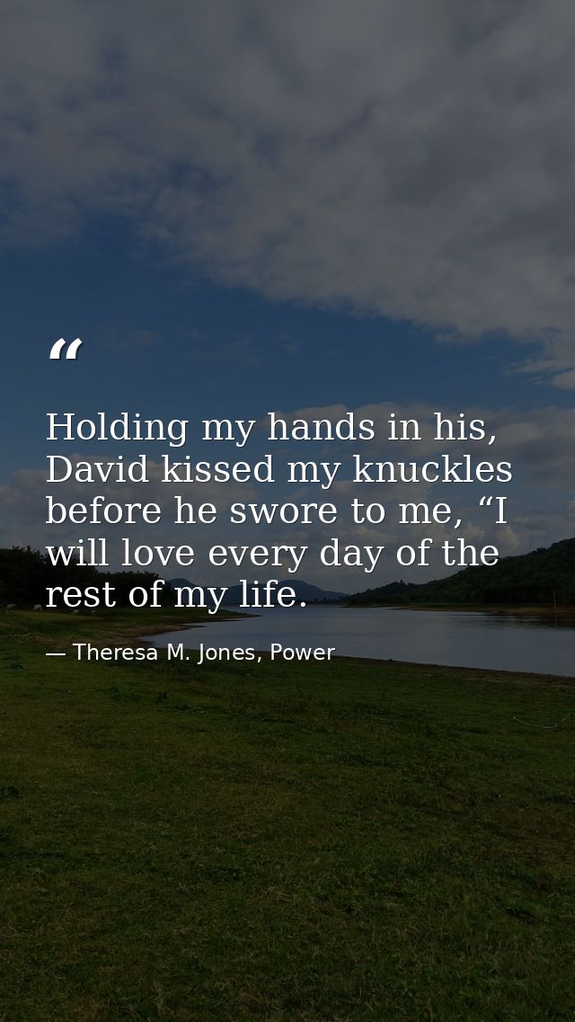 Holding my hands in his, David kissed my knuckles before he swore to me, “I will love every day of the rest of my life. — Theresa M. Jones, Power