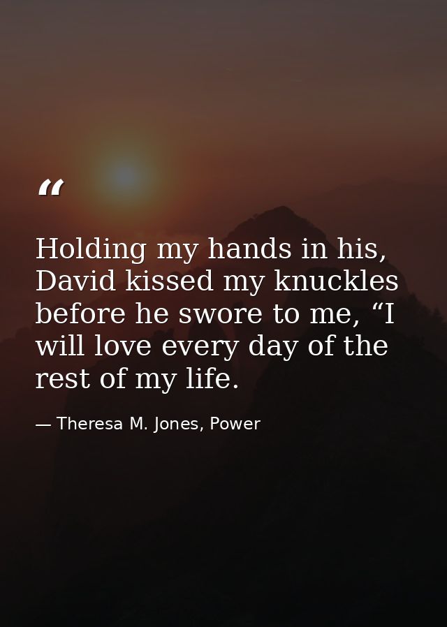 Holding my hands in his, David kissed my knuckles before he swore to me, “I will love every day of the rest of my life. — Theresa M. Jones, Power