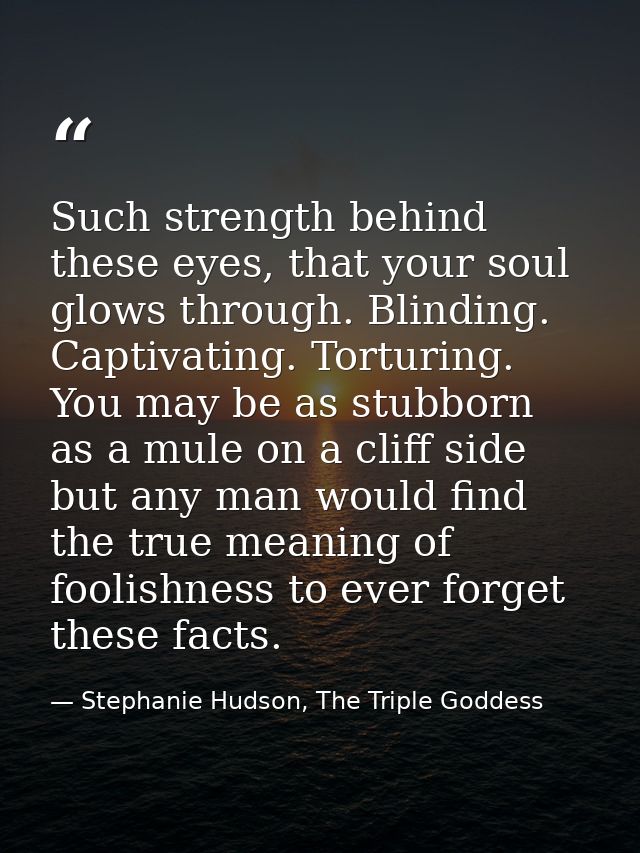Such strength behind these eyes, that your soul glows through. Blinding. Captivating. Torturing. You may be as stubborn  — Stephanie Hudson, The Triple Goddess