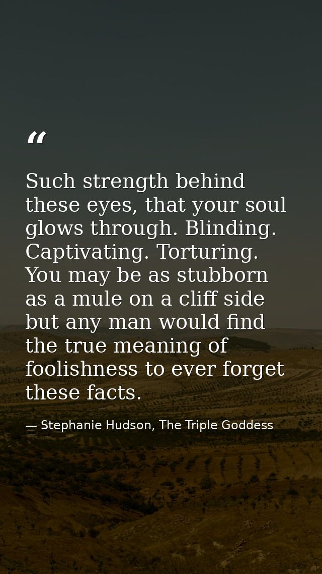 Such strength behind these eyes, that your soul glows through. Blinding. Captivating. Torturing. You may be as stubborn  — Stephanie Hudson, The Triple Goddess