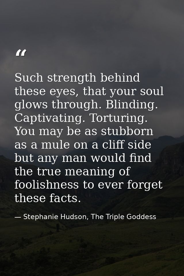 Such strength behind these eyes, that your soul glows through. Blinding. Captivating. Torturing. You may be as stubborn  — Stephanie Hudson, The Triple Goddess