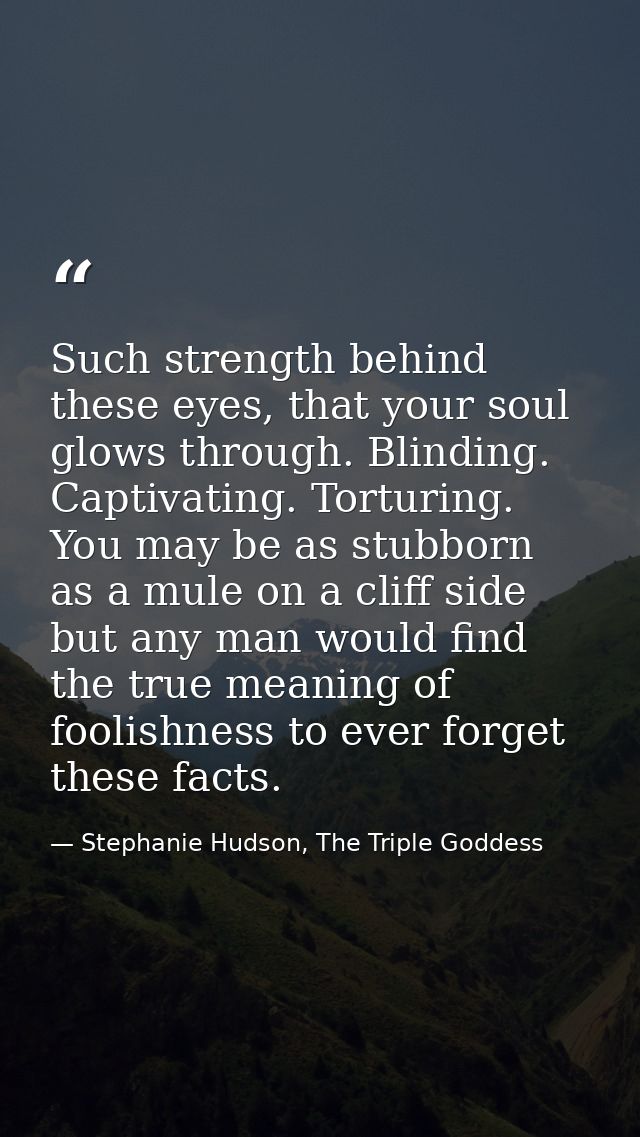 Such strength behind these eyes, that your soul glows through. Blinding. Captivating. Torturing. You may be as stubborn  — Stephanie Hudson, The Triple Goddess