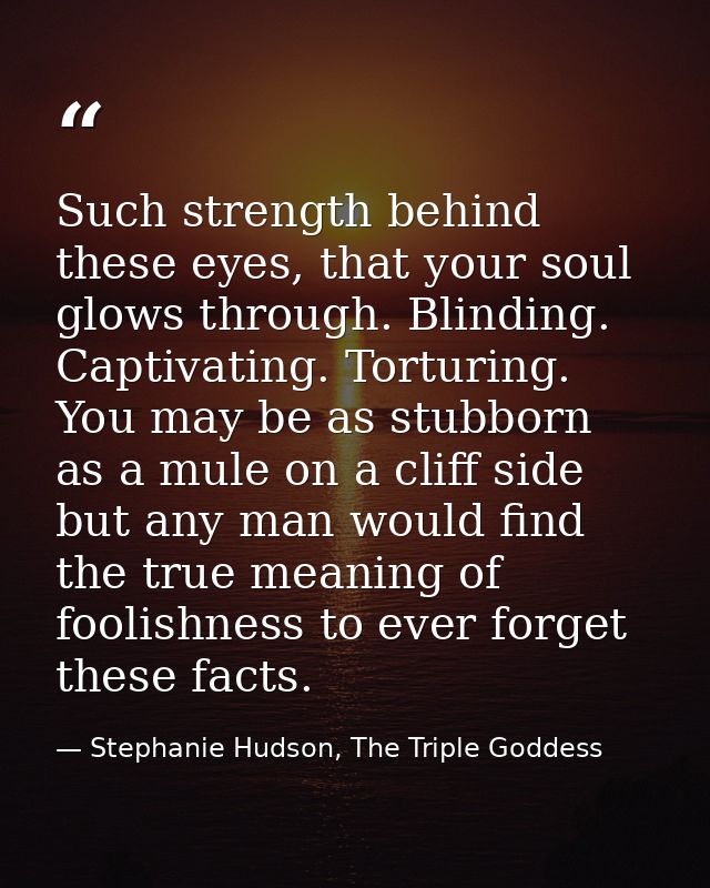 Such strength behind these eyes, that your soul glows through. Blinding. Captivating. Torturing. You may be as stubborn  — Stephanie Hudson, The Triple Goddess