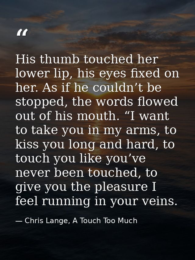 His thumb touched her lower lip, his eyes fixed on her. As if he couldn’t be stopped, the words flowed out of his mouth. — Chris Lange, A Touch Too Much