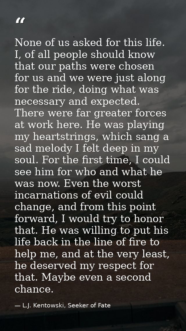 None of us asked for this life. I, of all people should know that our paths were chosen for us and we were just along fo — L.J. Kentowski, Seeker of Fate