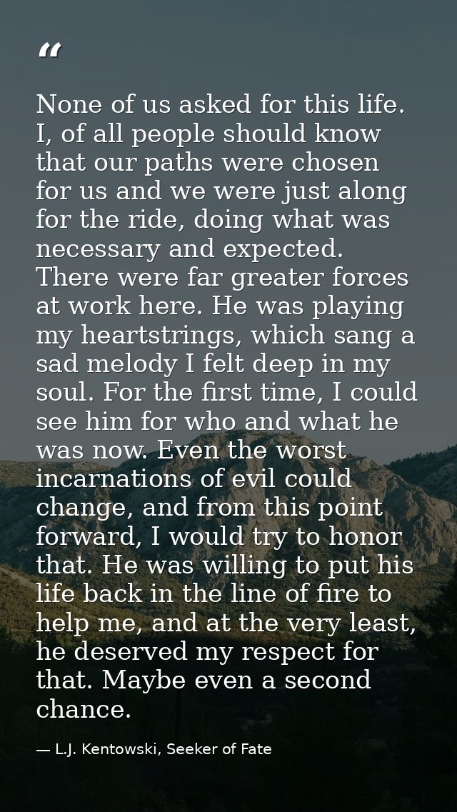 None of us asked for this life. I, of all people should know that our paths were chosen for us and we were just along fo — L.J. Kentowski, Seeker of Fate