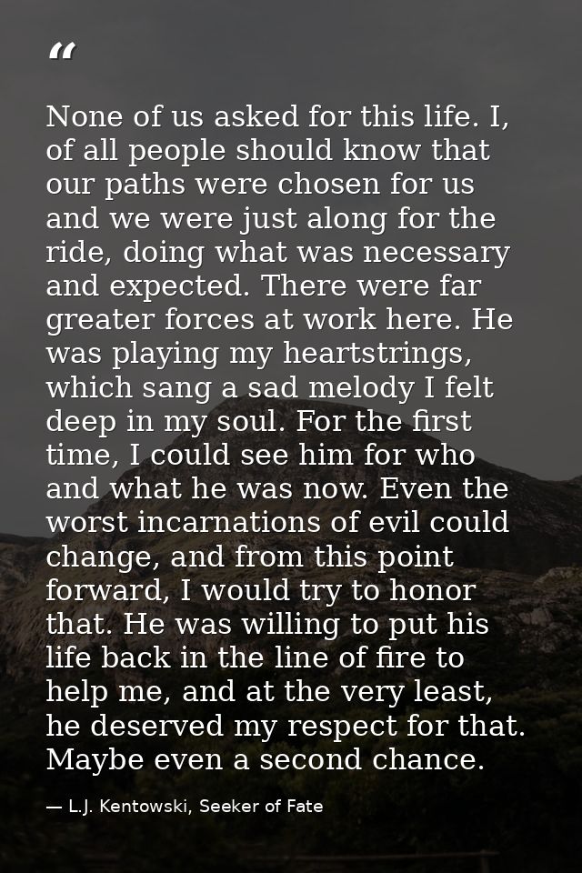 None of us asked for this life. I, of all people should know that our paths were chosen for us and we were just along fo — L.J. Kentowski, Seeker of Fate