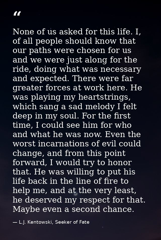 None of us asked for this life. I, of all people should know that our paths were chosen for us and we were just along fo — L.J. Kentowski, Seeker of Fate