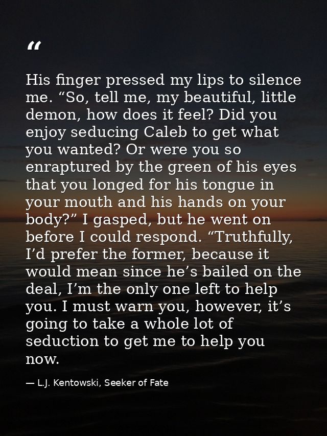 His finger pressed my lips to silence me. “So, tell me, my beautiful, little demon, how does it feel? Did you enjoy sedu — L.J. Kentowski, Seeker of Fate