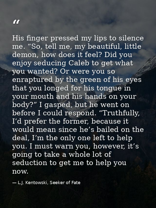 His finger pressed my lips to silence me. “So, tell me, my beautiful, little demon, how does it feel? Did you enjoy sedu — L.J. Kentowski, Seeker of Fate