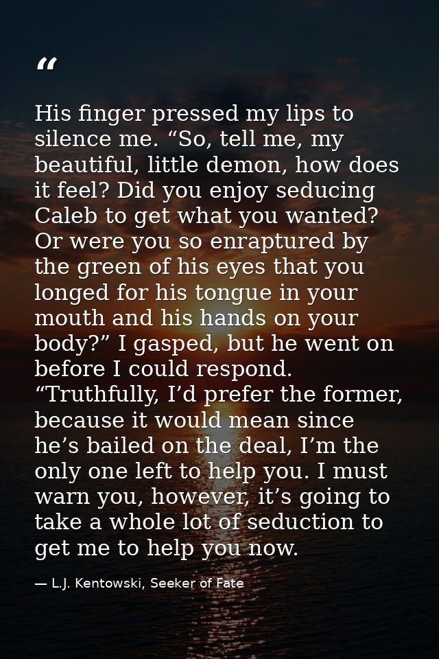 His finger pressed my lips to silence me. “So, tell me, my beautiful, little demon, how does it feel? Did you enjoy sedu — L.J. Kentowski, Seeker of Fate